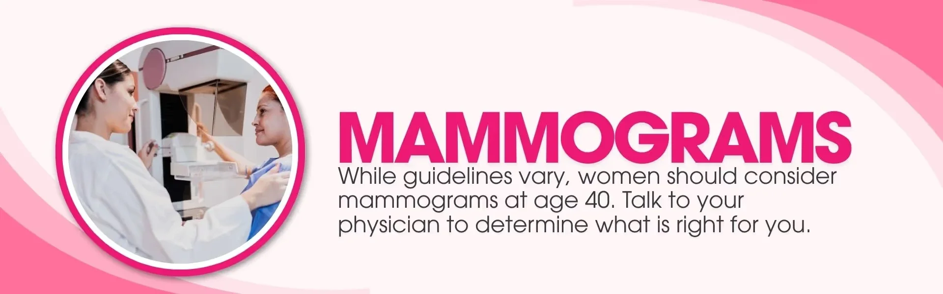 mammograms while guidelines vary, women should consider mammograms at age 40, talk s to your physician to determine what is right for you